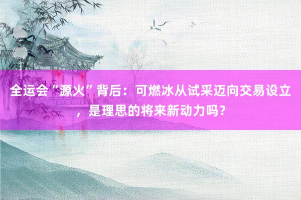 全运会“源火”背后：可燃冰从试采迈向交易设立，是理思的将来新动力吗？